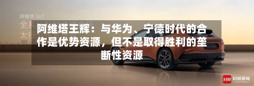 阿维塔王辉：与华为、宁德时代的合作是优势资源	，但不是取得胜利的垄断性资源-第2张图片