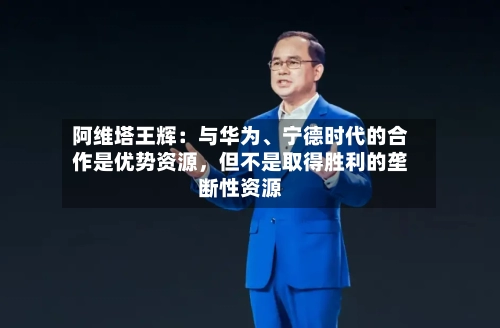 阿维塔王辉：与华为	、宁德时代的合作是优势资源，但不是取得胜利的垄断性资源-第3张图片