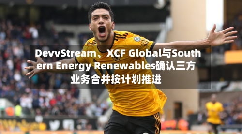 DevvStream、XCF Global与Southern Energy Renewables确认三方业务合并按计划推进-第2张图片
