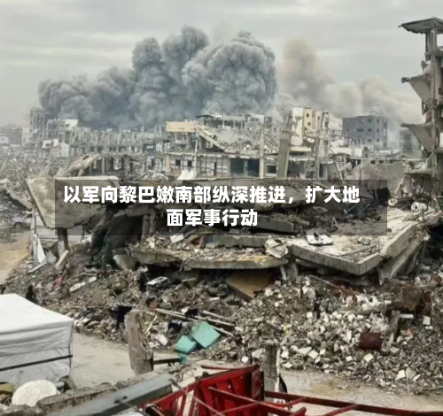 以军向黎巴嫩南部纵深推进，扩大地面军事行动-第3张图片