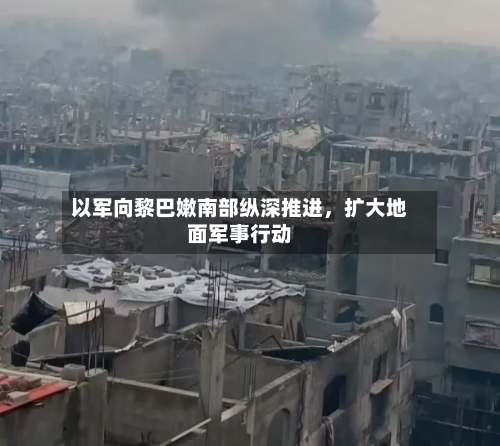 以军向黎巴嫩南部纵深推进，扩大地面军事行动-第2张图片