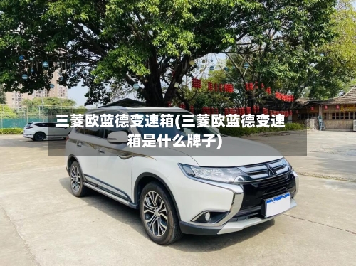 三菱欧蓝德变速箱(三菱欧蓝德变速箱是什么牌子)-第2张图片