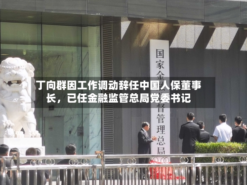 丁向群因工作调动辞任中国人保董事长，已任金融监管总局党委书记-第2张图片