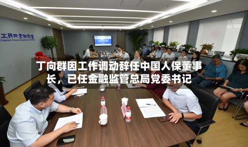 丁向群因工作调动辞任中国人保董事长，已任金融监管总局党委书记-第3张图片