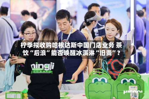 柠季拟收购哈根达斯中国门店业务 茶饮“后浪”能否唤醒冰淇淋“旧贵”？