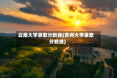 云南大学录取分数线(贵州大学录取分数线)-第2张图片