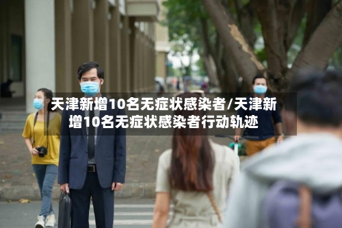 天津新增10名无症状感染者/天津新增10名无症状感染者行动轨迹