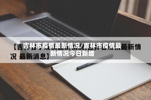 吉林市疫情最新情况/吉林市疫情最新情况今日新增