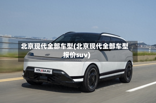 北京现代全部车型(北京现代全部车型报价suv)