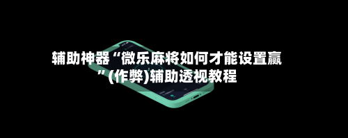 辅助神器“微乐麻将如何才能设置赢	”(作弊)辅助透视教程-第3张图片