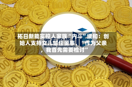 拓日新能实控人家族“内斗”缓和：创始人支持女儿留任董事	，“作为父亲，我首先需要检讨”-第2张图片