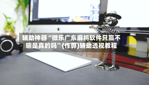 辅助神器“微乐广东麻将软件只赢不输是真的吗”(作弊)辅助透视教程-第2张图片