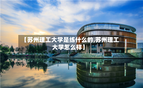 【苏州理工大学是练什么的,苏州理工大学怎么样】