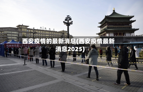 西安疫情的最新消息(西安疫情最新消息2025)