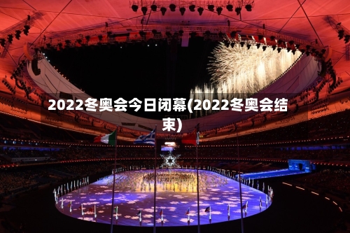 2022冬奥会今日闭幕(2022冬奥会结束)