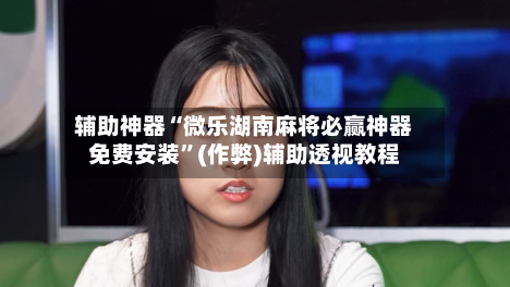 辅助神器“微乐湖南麻将必赢神器免费安装”(作弊)辅助透视教程