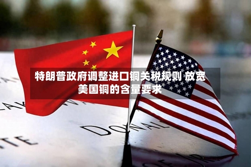 特朗普政府调整进口铜关税规则 放宽美国铜的含量要求-第3张图片