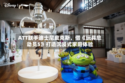 ATT联手迪士尼皮克斯	，借《玩具总动员5》打造沉浸式家庭体验-第2张图片
