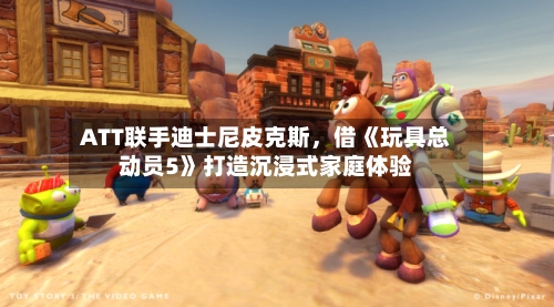 ATT联手迪士尼皮克斯，借《玩具总动员5》打造沉浸式家庭体验-第3张图片