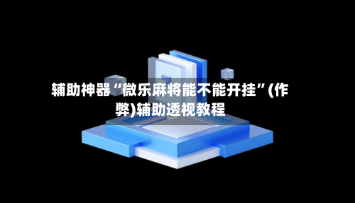 辅助神器“微乐麻将能不能开挂”(作弊)辅助透视教程-第3张图片