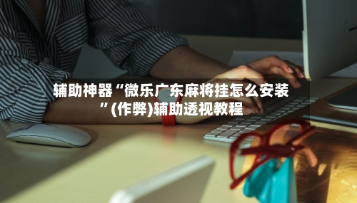 辅助神器“微乐广东麻将挂怎么安装”(作弊)辅助透视教程-第2张图片