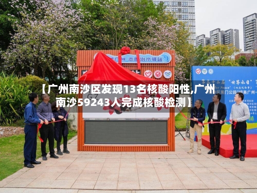 【广州南沙区发现13名核酸阳性,广州南沙59243人完成核酸检测】