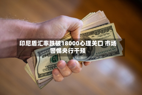 印尼盾汇率跌破18000心理关口 市场警惕央行干预