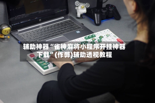辅助神器“雀神麻将小程序开挂神器下载”(作弊)辅助透视教程-第2张图片