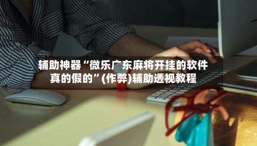 辅助神器“微乐广东麻将开挂的软件真的假的”(作弊)辅助透视教程