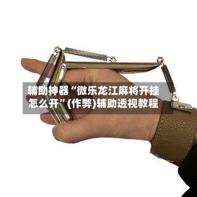 辅助神器“微乐龙江麻将开挂怎么开”(作弊)辅助透视教程-第3张图片