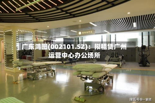 广东鸿图(002101.SZ)：拟租赁广州运营中心办公场所