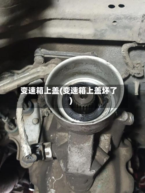 变速箱上盖(变速箱上盖坏了)-第3张图片