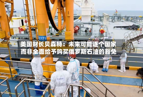 美国财长贝森特：未来可能逐个国家而非全面给予购买俄罗斯石油的豁免-第3张图片