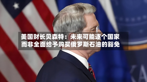 美国财长贝森特：未来可能逐个国家而非全面给予购买俄罗斯石油的豁免