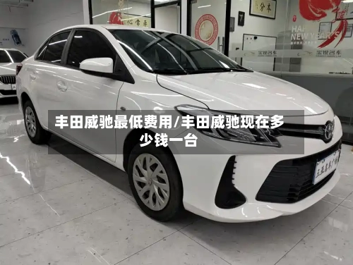 丰田威驰最低费用/丰田威驰现在多少钱一台